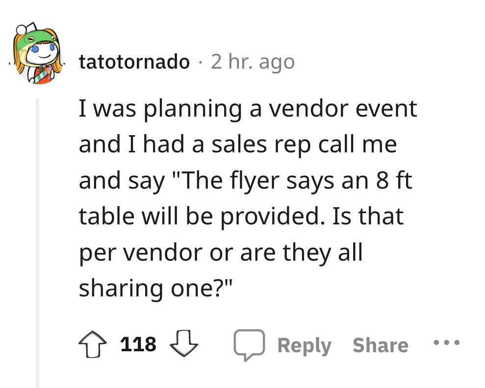 angle - tatotornado 2 hr. ago I was planning a vendor event and I had a sales rep call me and say "The flyer says an 8 ft table will be provided. Is that per vendor or are they all sharing one?" 118 . . .